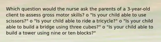 Which question would the nurse ask the parents of a 3-year-old client to assess gross motor skills? o "Is your child able to use scissors?" o "Is your child able to ride a tricycle?" o "Is your child able to build a bridge using three cubes?" o "Is your child able to build a tower using nine or ten blocks?"