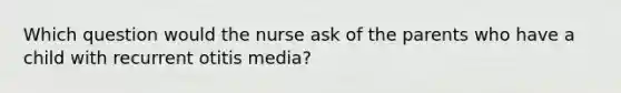 Which question would the nurse ask of the parents who have a child with recurrent otitis media?