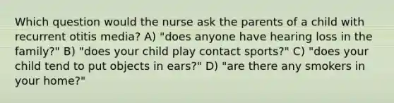 Which question would the nurse ask the parents of a child with recurrent otitis media? A) "does anyone have hearing loss in the family?" B) "does your child play contact sports?" C) "does your child tend to put objects in ears?" D) "are there any smokers in your home?"