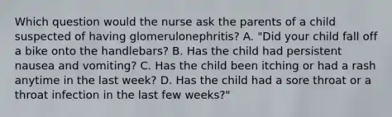 Which question would the nurse ask the parents of a child suspected of having glomerulonephritis? A. "Did your child fall off a bike onto the handlebars? B. Has the child had persistent nausea and vomiting? C. Has the child been itching or had a rash anytime in the last week? D. Has the child had a sore throat or a throat infection in the last few weeks?"