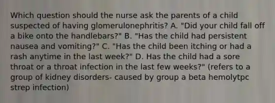 Which question should the nurse ask the parents of a child suspected of having glomerulonephritis? A. "Did your child fall off a bike onto the handlebars?" B. "Has the child had persistent nausea and vomiting?" C. "Has the child been itching or had a rash anytime in the last week?" D. Has the child had a sore throat or a throat infection in the last few weeks?" (refers to a group of kidney disorders- caused by group a beta hemolytpc strep infection)