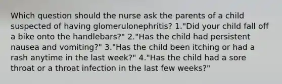 Which question should the nurse ask the parents of a child suspected of having glomerulonephritis? 1."Did your child fall off a bike onto the handlebars?" 2."Has the child had persistent nausea and vomiting?" 3."Has the child been itching or had a rash anytime in the last week?" 4."Has the child had a sore throat or a throat infection in the last few weeks?"