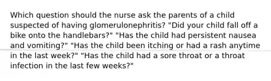 Which question should the nurse ask the parents of a child suspected of having glomerulonephritis? "Did your child fall off a bike onto the handlebars?" "Has the child had persistent nausea and vomiting?" "Has the child been itching or had a rash anytime in the last week?" "Has the child had a sore throat or a throat infection in the last few weeks?"