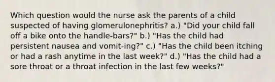 Which question would the nurse ask the parents of a child suspected of having glomerulonephritis? a.) "Did your child fall off a bike onto the handle-bars?" b.) "Has the child had persistent nausea and vomit-ing?" c.) "Has the child been itching or had a rash anytime in the last week?" d.) "Has the child had a sore throat or a throat infection in the last few weeks?"