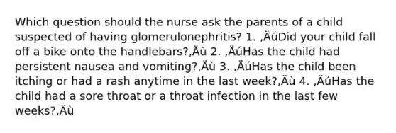 Which question should the nurse ask the parents of a child suspected of having glomerulonephritis? 1. ‚ÄúDid your child fall off a bike onto the handlebars?‚Äù 2. ‚ÄúHas the child had persistent nausea and vomiting?‚Äù 3. ‚ÄúHas the child been itching or had a rash anytime in the last week?‚Äù 4. ‚ÄúHas the child had a sore throat or a throat infection in the last few weeks?‚Äù