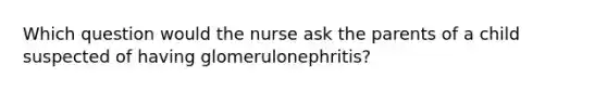 Which question would the nurse ask the parents of a child suspected of having glomerulonephritis?