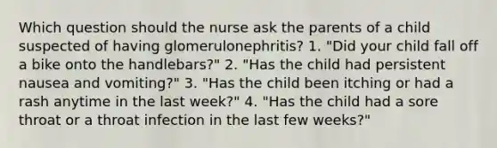 Which question should the nurse ask the parents of a child suspected of having glomerulonephritis? 1. "Did your child fall off a bike onto the handlebars?" 2. "Has the child had persistent nausea and vomiting?" 3. "Has the child been itching or had a rash anytime in the last week?" 4. "Has the child had a sore throat or a throat infection in the last few weeks?"