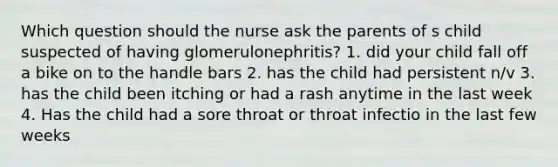 Which question should the nurse ask the parents of s child suspected of having glomerulonephritis? 1. did your child fall off a bike on to the handle bars 2. has the child had persistent n/v 3. has the child been itching or had a rash anytime in the last week 4. Has the child had a sore throat or throat infectio in the last few weeks