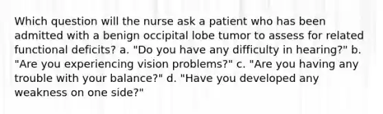 Which question will the nurse ask a patient who has been admitted with a benign occipital lobe tumor to assess for related functional deficits? a. "Do you have any difficulty in hearing?" b. "Are you experiencing vision problems?" c. "Are you having any trouble with your balance?" d. "Have you developed any weakness on one side?"