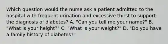 Which question would the nurse ask a patient admitted to the hospital with frequent urination and excessive thirst to support the diagnosis of diabetes? A. "Can you tell me your name?" B. "What is your height?" C. "What is your weight?" D. "Do you have a family history of diabetes?"