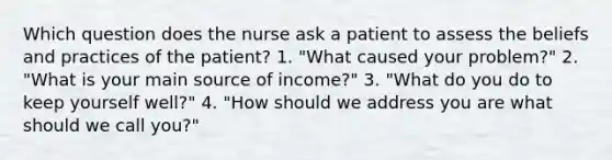 Which question does the nurse ask a patient to assess the beliefs and practices of the patient? 1. "What caused your problem?" 2. "What is your main source of income?" 3. "What do you do to keep yourself well?" 4. "How should we address you are what should we call you?"