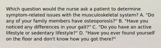 Which question would the nurse ask a patient to determine symptom-related issues with the musculoskeletal system? A. "Do any of your family members have osteoporosis?" B. "Have you noticed any differences in your gait?" C. "Do you have an active lifestyle or sedentary lifestyle?" D. "Have you ever found yourself on the floor and don't know how you got there?"