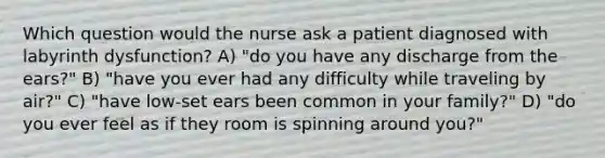 Which question would the nurse ask a patient diagnosed with labyrinth dysfunction? A) "do you have any discharge from the ears?" B) "have you ever had any difficulty while traveling by air?" C) "have low-set ears been common in your family?" D) "do you ever feel as if they room is spinning around you?"