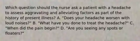 Which question should the nurse ask a patient with a headache to assess aggravating and alleviating factors as part of the history of present illness? A. "Does your headache worsen with loud noises?" B. "What have you done to treat the headache?" C. "When did the pain begin?" D. "Are you seeing any spots or floaters?"