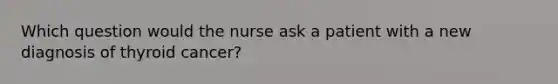 Which question would the nurse ask a patient with a new diagnosis of thyroid cancer?