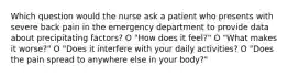 Which question would the nurse ask a patient who presents with severe back pain in the emergency department to provide data about precipitating factors? O "How does it feel?" O "What makes it worse?" O "Does it interfere with your daily activities? O "Does the pain spread to anywhere else in your body?"