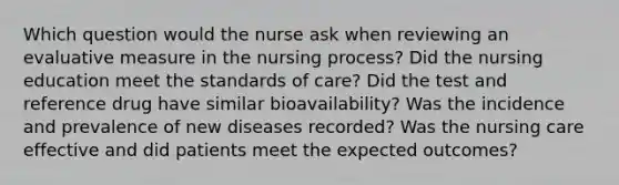 Which question would the nurse ask when reviewing an evaluative measure in the nursing process? Did the nursing education meet the standards of care? Did the test and reference drug have similar bioavailability? Was the incidence and prevalence of new diseases recorded? Was the nursing care effective and did patients meet the expected outcomes?