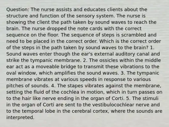 Question: The nurse assists and educates clients about the structure and function of the sensory system. The nurse is showing the client the path taken by sound waves to reach the brain. The nurse dropped the note cards with the correct sequence on the floor. The sequence of steps is scrambled and need to be placed in the correct order. Which is the correct order of the steps in the path taken by sound waves to the brain? 1. Sound waves enter though the ear's external auditory canal and strike the tympanic membrane. 2. The ossicles within the middle ear act as a moveable bridge to transmit these vibrations to the oval window, which amplifies the sound waves. 3. The tympanic membrane vibrates at various speeds in response to various pitches of sounds. 4. The stapes vibrates against the membrane, setting the fluid of the cochlea in motion, which in turn passes on to the hair like nerve ending in the organ of Corti. 5. The stimuli in the organ of Corti are sent to the vestibulocochlear nerve and to the temporal lobe in the cerebral cortex, where the sounds are interpreted.