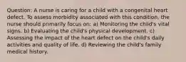 Question: A nurse is caring for a child with a congenital heart defect. To assess morbidity associated with this condition, the nurse should primarily focus on: a) Monitoring the child's vital signs. b) Evaluating the child's physical development. c) Assessing the impact of the heart defect on the child's daily activities and quality of life. d) Reviewing the child's family medical history.