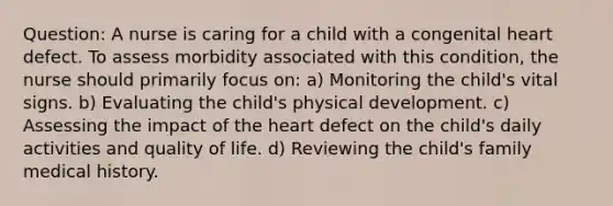 Question: A nurse is caring for a child with a congenital heart defect. To assess morbidity associated with this condition, the nurse should primarily focus on: a) Monitoring the child's vital signs. b) Evaluating the child's physical development. c) Assessing the impact of the heart defect on the child's daily activities and quality of life. d) Reviewing the child's family medical history.