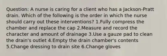 Question: A nurse is caring for a client who has a Jackson-Pratt drain. Which of the following is the order in which the nurse should carry out these interventions? 1.Fully compress the chamber and replace the cap 2.Measure and record the character and amount of drainage 3.Use a gauze pad to clean the drain's outlet 4.Empty the drain chamber's contents 5.Change dressing to drain site 6.Change gloves