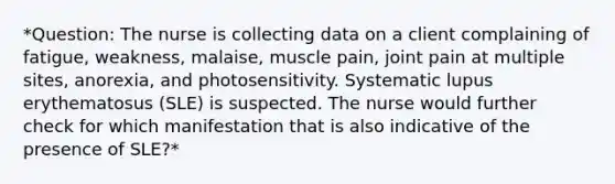 *Question: The nurse is collecting data on a client complaining of fatigue, weakness, malaise, muscle pain, joint pain at multiple sites, anorexia, and photosensitivity. Systematic lupus erythematosus (SLE) is suspected. The nurse would further check for which manifestation that is also indicative of the presence of SLE?*