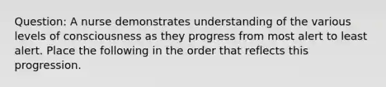 Question: A nurse demonstrates understanding of the various levels of consciousness as they progress from most alert to least alert. Place the following in the order that reflects this progression.