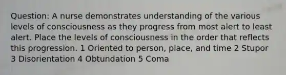 Question: A nurse demonstrates understanding of the various levels of consciousness as they progress from most alert to least alert. Place the levels of consciousness in the order that reflects this progression. 1 Oriented to person, place, and time 2 Stupor 3 Disorientation 4 Obtundation 5 Coma