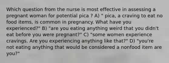 Which question from the nurse is most effective in assessing a pregnant woman for potential pica ? A) " pica, a craving to eat no food items, is common in pregnancy. What have you experienced?" B) "are you eating anything weird that you didn't eat before you were pregnant?" C) "some women experience cravings. Are you experiencing anything like that?" D) "you're not eating anything that would be considered a nonfood item are you?"