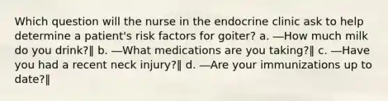 Which question will the nurse in the endocrine clinic ask to help determine a patient's risk factors for goiter? a. ―How much milk do you drink?‖ b. ―What medications are you taking?‖ c. ―Have you had a recent neck injury?‖ d. ―Are your immunizations up to date?‖