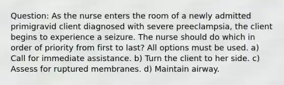 Question: As the nurse enters the room of a newly admitted primigravid client diagnosed with severe preeclampsia, the client begins to experience a seizure. The nurse should do which in order of priority from first to last? All options must be used. a) Call for immediate assistance. b) Turn the client to her side. c) Assess for ruptured membranes. d) Maintain airway.