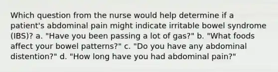 Which question from the nurse would help determine if a patient's abdominal pain might indicate irritable bowel syndrome (IBS)? a. "Have you been passing a lot of gas?" b. "What foods affect your bowel patterns?" c. "Do you have any abdominal distention?" d. "How long have you had abdominal pain?"