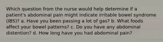 Which question from the nurse would help determine if a patient's abdominal pain might indicate irritable bowel syndrome (IBS)? a. Have you been passing a lot of gas? b. What foods affect your bowel patterns? c. Do you have any abdominal distention? d. How long have you had abdominal pain?