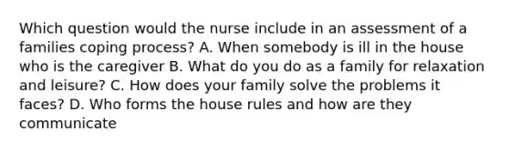 Which question would the nurse include in an assessment of a families coping process? A. When somebody is ill in the house who is the caregiver B. What do you do as a family for relaxation and leisure? C. How does your family solve the problems it faces? D. Who forms the house rules and how are they communicate