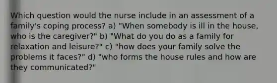 Which question would the nurse include in an assessment of a family's coping process? a) "When somebody is ill in the house, who is the caregiver?" b) "What do you do as a family for relaxation and leisure?" c) "how does your family solve the problems it faces?" d) "who forms the house rules and how are they communicated?"