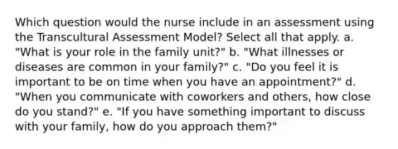 Which question would the nurse include in an assessment using the Transcultural Assessment Model? Select all that apply. a. "What is your role in the family unit?" b. "What illnesses or diseases are common in your family?" c. "Do you feel it is important to be on time when you have an appointment?" d. "When you communicate with coworkers and others, how close do you stand?" e. "If you have something important to discuss with your family, how do you approach them?"