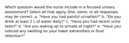 Which question would the nurse include in a focused urinary assessment? Select all that apply. One, some, or all responses may be correct. a. "Have you had painful urination?" b. "Do you drink at least 2 L of water daily?" c. "Have you had recent urine tests?" d. "Are you waking up to urinate at night?" e. "Have you noticed any swelling on your lower extremities or fluid retention?"