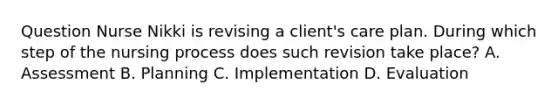 Question Nurse Nikki is revising a client's care plan. During which step of the nursing process does such revision take place? A. Assessment B. Planning C. Implementation D. Evaluation