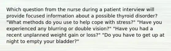 Which question from the nurse during a patient interview will provide focused information about a possible thyroid disorder? "What methods do you use to help cope with stress?" "Have you experienced any blurring or double vision?" "Have you had a recent unplanned weight gain or loss?" "Do you have to get up at night to empty your bladder?"