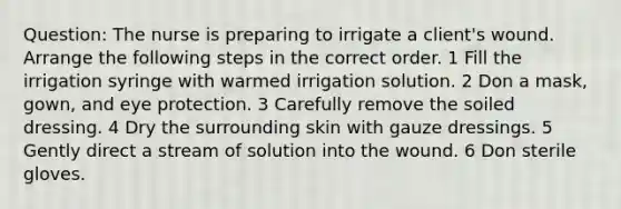 Question: The nurse is preparing to irrigate a client's wound. Arrange the following steps in the correct order. 1 Fill the irrigation syringe with warmed irrigation solution. 2 Don a mask, gown, and eye protection. 3 Carefully remove the soiled dressing. 4 Dry the surrounding skin with gauze dressings. 5 Gently direct a stream of solution into the wound. 6 Don sterile gloves.