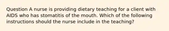 Question A nurse is providing dietary teaching for a client with AIDS who has stomatitis of the mouth. Which of the following instructions should the nurse include in the teaching?