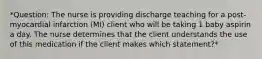 *Question: The nurse is providing discharge teaching for a post-myocardial infarction (MI) client who will be taking 1 baby aspirin a day. The nurse determines that the client understands the use of this medication if the client makes which statement?*