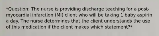 *Question: The nurse is providing discharge teaching for a post-myocardial infarction (MI) client who will be taking 1 baby aspirin a day. The nurse determines that the client understands the use of this medication if the client makes which statement?*