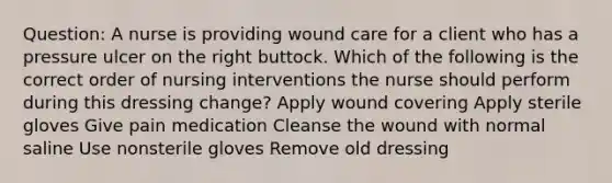 Question: A nurse is providing wound care for a client who has a pressure ulcer on the right buttock. Which of the following is the correct order of nursing interventions the nurse should perform during this dressing change? Apply wound covering Apply sterile gloves Give pain medication Cleanse the wound with normal saline Use nonsterile gloves Remove old dressing