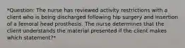 *Question: The nurse has reviewed activity restrictions with a client who is being discharged following hip surgery and insertion of a femoral head prosthesis. The nurse determines that the client understands the material presented if the client makes which statement?*