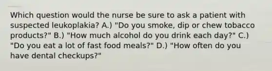 Which question would the nurse be sure to ask a patient with suspected leukoplakia? A.) "Do you smoke, dip or chew tobacco products?" B.) "How much alcohol do you drink each day?" C.) "Do you eat a lot of fast food meals?" D.) "How often do you have dental checkups?"