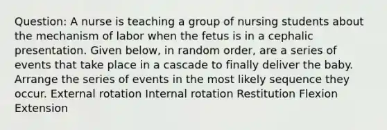 Question: A nurse is teaching a group of nursing students about the mechanism of labor when the fetus is in a cephalic presentation. Given below, in random order, are a series of events that take place in a cascade to finally deliver the baby. Arrange the series of events in the most likely sequence they occur. External rotation Internal rotation Restitution Flexion Extension