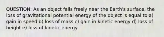 QUESTION: As an object falls freely near the Earth's surface, the loss of gravitational potential energy of the object is equal to a) gain in speed b) loss of mass c) gain in kinetic energy d) loss of height e) loss of kinetic energy