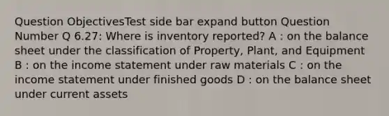 Question ObjectivesTest side bar expand button Question Number Q 6.27: Where is inventory reported? A : on the balance sheet under the classification of Property, Plant, and Equipment B : on the <a href='https://www.questionai.com/knowledge/kCPMsnOwdm-income-statement' class='anchor-knowledge'>income statement</a> under raw materials C : on the income statement under finished goods D : on the balance sheet under current assets