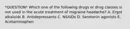 *QUESTION* Which one of the following drugs or drug classes is not used in the acute treatment of migraine headache? A. Ergot alkaloids B. Antidepressants C. NSAIDs D. Serotonin agonists E. Acetaminophen